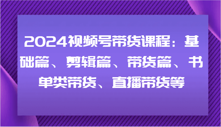 2024视频号带货课程：基础篇、剪辑篇、带货篇、书单类带货、直播带货等-创业猫