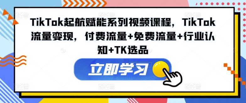 TikTok起航赋能系列视频课程，TikTok流量变现，付费流量+免费流量+行业认知+TK选品-创业猫