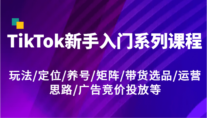 TikTok新手入门系列课程，玩法/定位/养号/矩阵/带货选品/运营思路/广告竞价投放等-创业猫