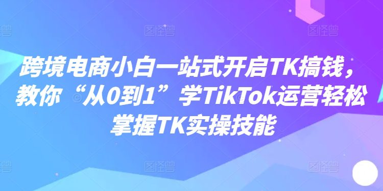 跨境电商小白一站式开启TK搞钱，教你“从0到1”学TikTok运营轻松掌握TK实操技能-创业猫