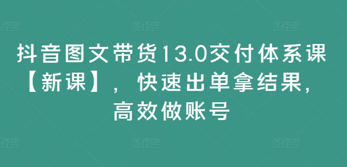 抖音图文带货13.0交付体系课【新课】，快速出单拿结果，高效做账号-创业猫