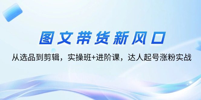 （12306期）图文带货新风口：从选品到剪辑，实操班+进阶课，达人起号涨粉实战-创业猫