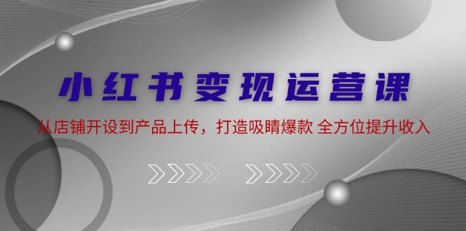 小红书变现运营课：从店铺开设到产品上传，打造吸睛爆款 全方位提升收入-创业猫