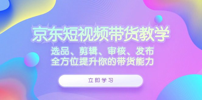 京东短视频带货教学：选品、剪辑、审核、发布，全方位提升你的带货能力-创业猫