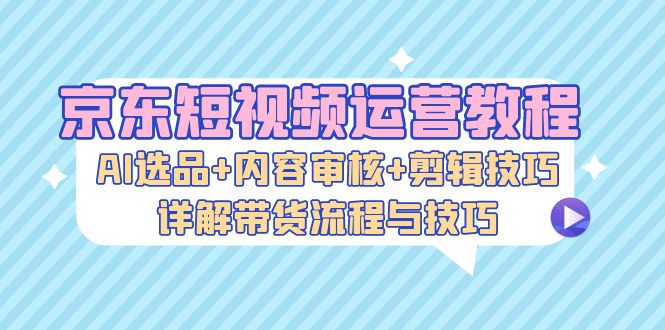 京东短视频运营教程：AI选品+内容审核+剪辑技巧，详解带货流程与技巧-创业猫