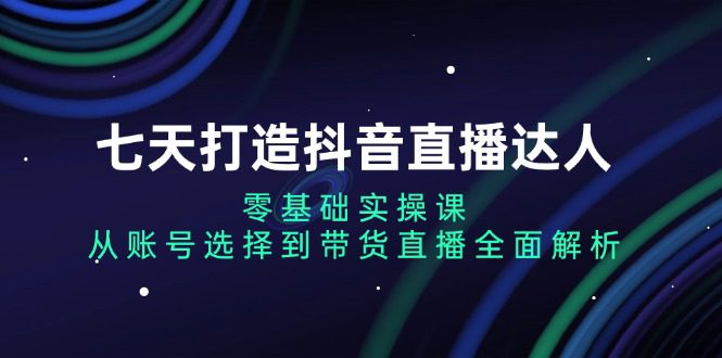 （13430期）七天打造抖音直播达人：零基础实操课，从账号选择到带货直播全面解析-创业猫