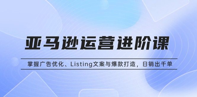 （13517期）亚马逊运营进阶课：掌握广告优化、Listing文案与爆款打造，日销出千单-创业猫