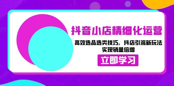 抖音小店精细化运营：高效选品选类技巧，抖店引流新玩法，实现销量倍增-创业猫