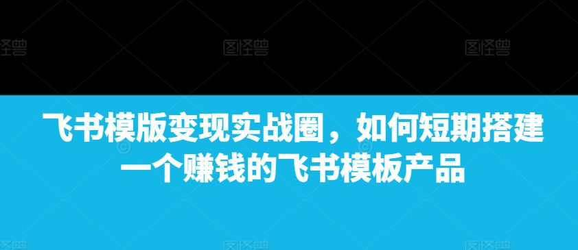 飞书模版变现实战圈，如何短期搭建一个赚钱的飞书模板产品-创业猫