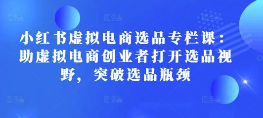 小红书虚拟电商选品专栏课：助虚拟电商创业者打开选品视野，突破选品瓶颈-创业猫