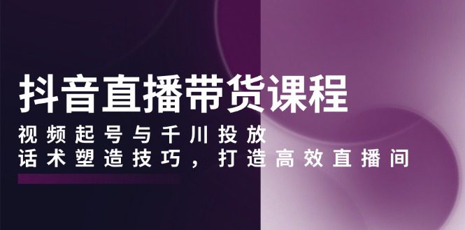 （13848期）抖音直播带货课程，视频起号与千川投放，话术塑造技巧，打造高效直播间-创业猫